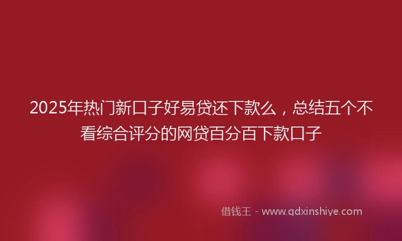 2025年热门新口子好易贷还下款么，总结五个不看综合评分的网贷百分百下款口子