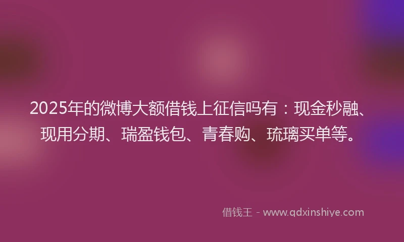 2025年的微博大额借钱上征信吗有：现金秒融、现用分期、瑞盈钱包、青春购、琉璃买单等。