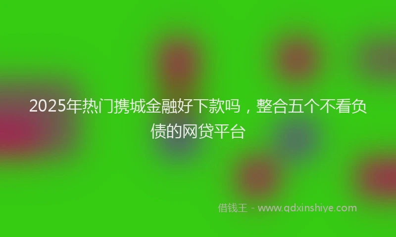 2025年热门携城金融好下款吗，整合五个不看负债的网贷平台