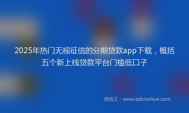 2025年热门无视征信的分期贷款app下载，概括五个新上线贷款平台门槛低口子