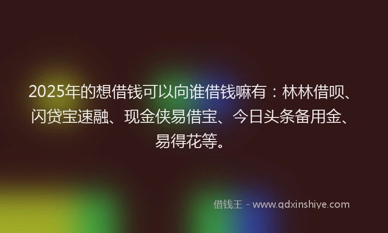 2025年的想借钱可以向谁借钱嘛有：林林借呗、闪贷宝速融、现金侠易借宝、今日头条备用金、易得花等。