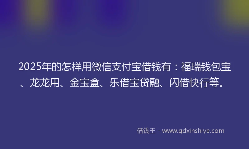 2025年的怎样用微信支付宝借钱有：福瑞钱包宝、龙龙用、金宝盒、乐借宝贷融、闪借快行等。