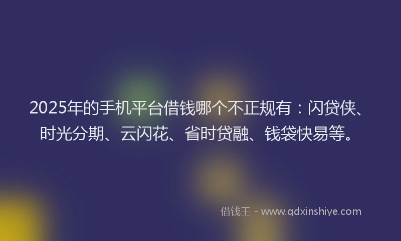 2025年的手机平台借钱哪个不正规有：闪贷侠、时光分期、云闪花、省时贷融、钱袋快易等。