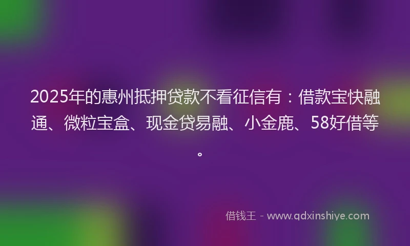 2025年的惠州抵押贷款不看征信有：借款宝快融通、微粒宝盒、现金贷易融、小金鹿、58好借等。