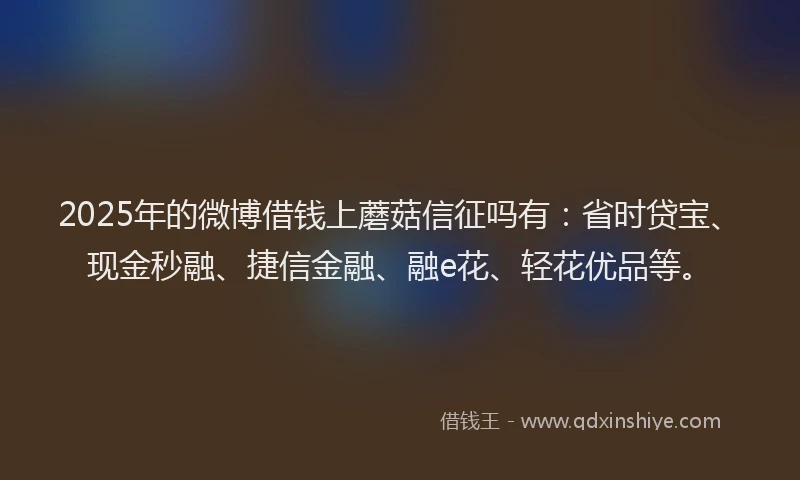 2025年的微博借钱上蘑菇信征吗有：省时贷宝、现金秒融、捷信金融、融e花、轻花优品等。