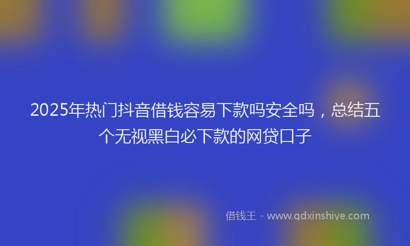 2025年热门抖音借钱容易下款吗安全吗，总结五个无视黑白必下款的网贷口子