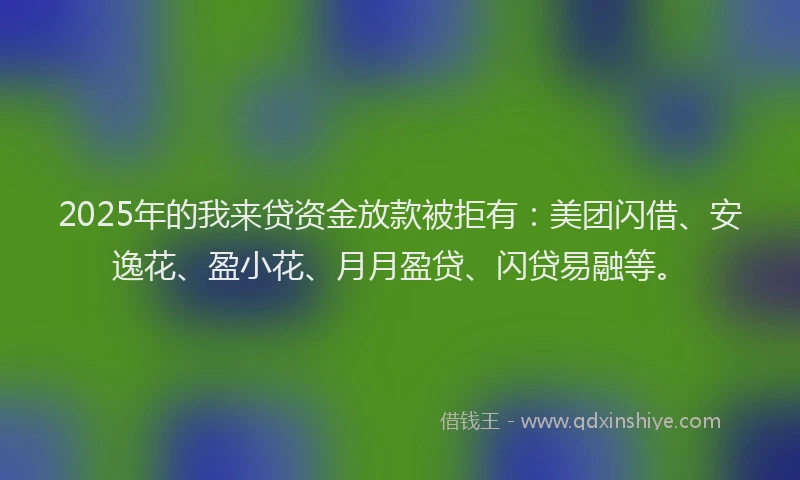 2025年的我来贷资金放款被拒有：美团闪借、安逸花、盈小花、月月盈贷、闪贷易融等。