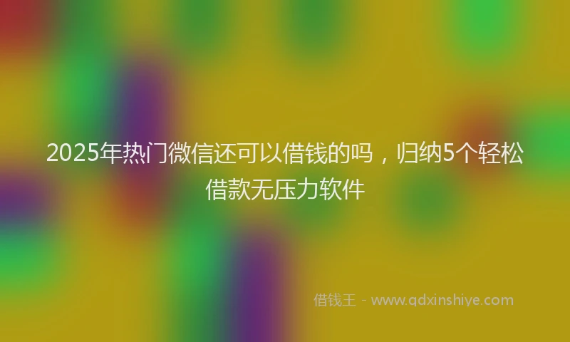 2025年热门微信还可以借钱的吗，归纳5个轻松借款无压力软件