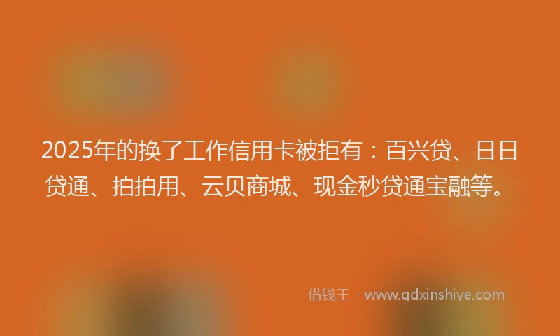 2025年的换了工作信用卡被拒有：百兴贷、日日贷通、拍拍用、云贝商城、现金秒贷通宝融等。