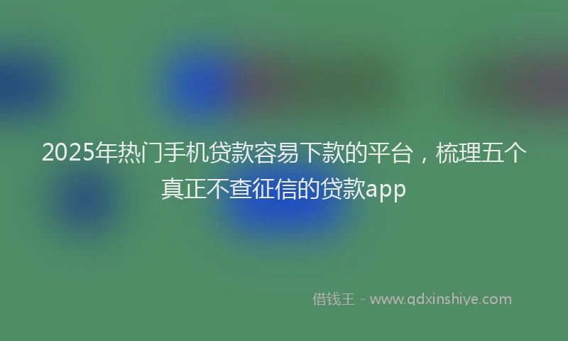 2025年热门手机贷款容易下款的平台，梳理五个真正不查征信的贷款app