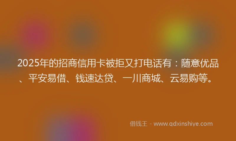 2025年的招商信用卡被拒又打电话有：随意优品、平安易借、钱速达贷、一川商城、云易购等。