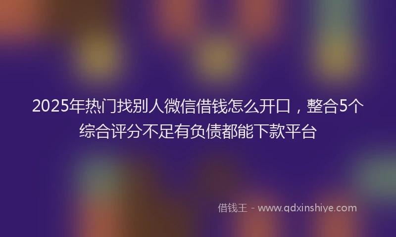 2025年热门找别人微信借钱怎么开口，整合5个综合评分不足有负债都能下款平台