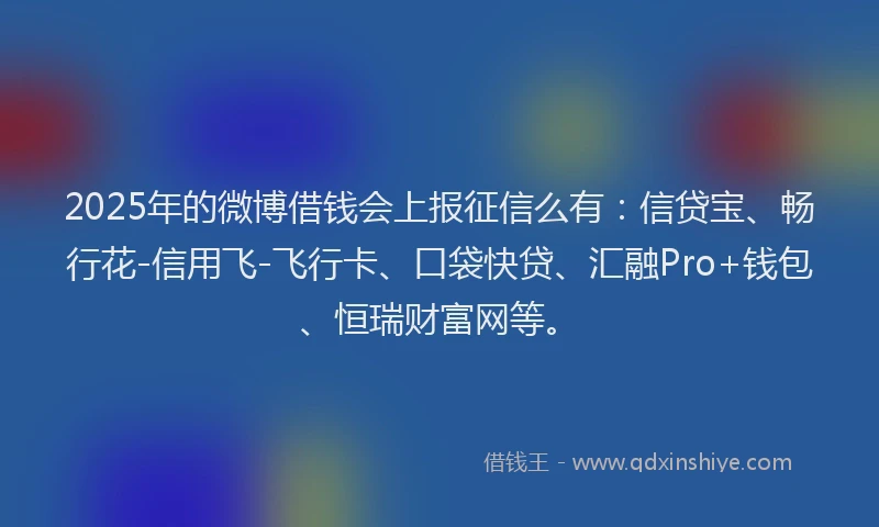 2025年的微博借钱会上报征信么有：信贷宝、畅行花-信用飞-飞行卡、口袋快贷、汇融Pro+钱包、恒瑞财富网等。