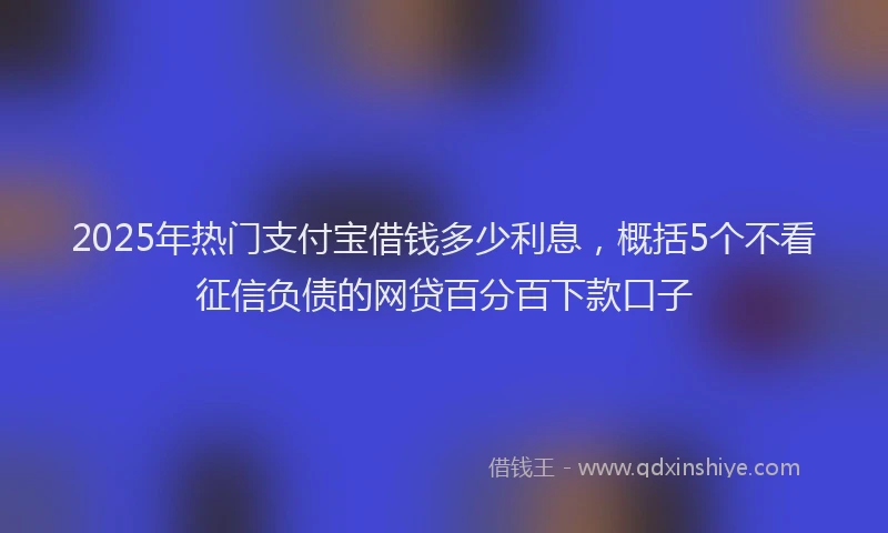 2025年热门支付宝借钱多少利息，概括5个不看征信负债的网贷百分百下款口子