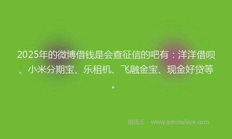 2025年的微博借钱是会查征信的吧有：洋洋借呗、小米分期宝、乐租机、飞融金宝、现金好贷等。