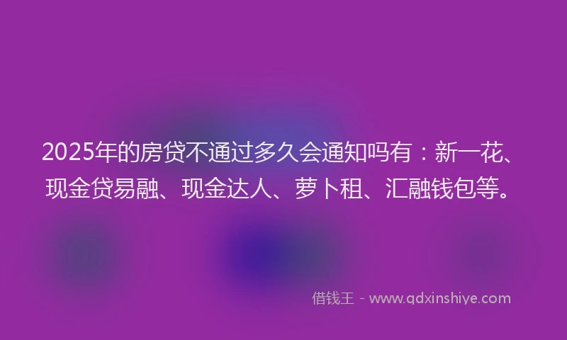 2025年的房贷不通过多久会通知吗有：新一花、现金贷易融、现金达人、萝卜租、汇融钱包等。