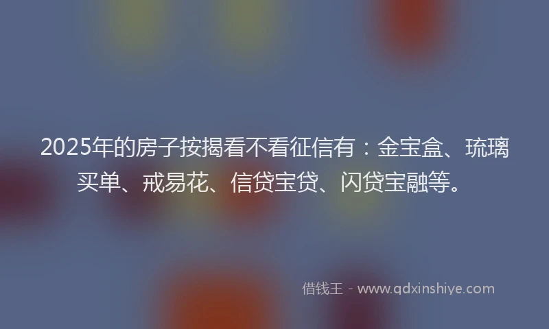 2025年的房子按揭看不看征信有：金宝盒、琉璃买单、戒易花、信贷宝贷、闪贷宝融等。