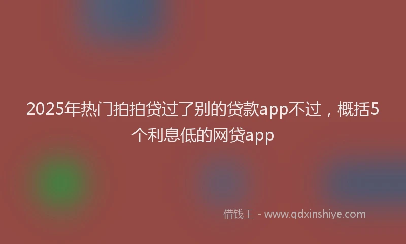 2025年热门拍拍贷过了别的贷款app不过，概括5个利息低的网贷app