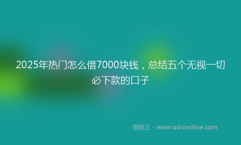 2025年热门怎么借7000块钱，总结五个无视一切必下款的口子