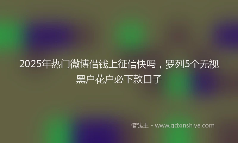 2025年热门微博借钱上征信快吗，罗列5个无视黑户花户必下款口子