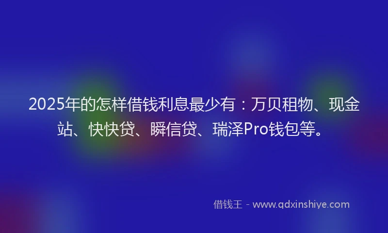 2025年的怎样借钱利息最少有：万贝租物、现金站、快快贷、瞬信贷、瑞泽Pro钱包等。