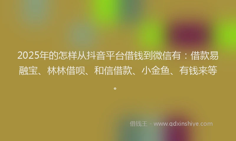 2025年的怎样从抖音平台借钱到微信有：借款易融宝、林林借呗、和信借款、小金鱼、有钱来等。