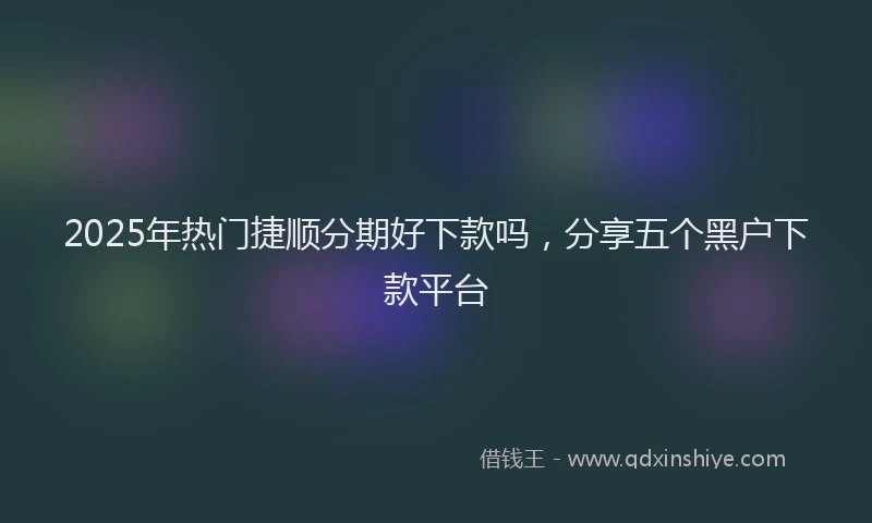 2025年热门捷顺分期好下款吗，分享五个黑户下款平台