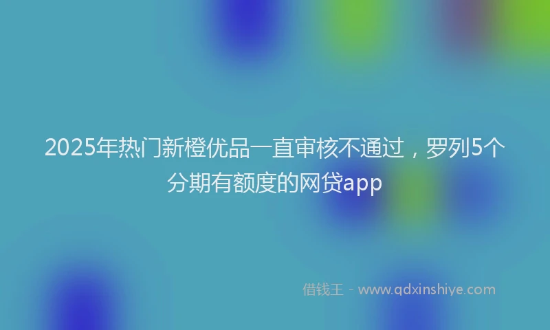 2025年热门新橙优品一直审核不通过，罗列5个分期有额度的网贷app