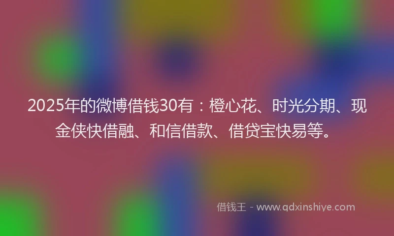 2025年的微博借钱30有：橙心花、时光分期、现金侠快借融、和信借款、借贷宝快易等。
