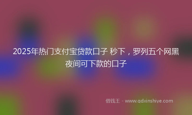 2025年热门支付宝贷款口子 秒下，罗列五个网黑夜间可下款的口子