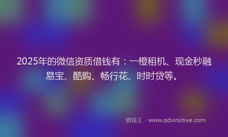 2025年的微信资质借钱有：一橙租机、现金秒融易宝、酷购、畅行花、时时贷等。
