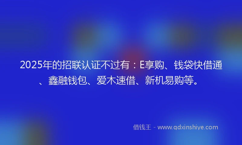 2025年的招联认证不过有：E享购、钱袋快借通、鑫融钱包、爱木速借、新机易购等。