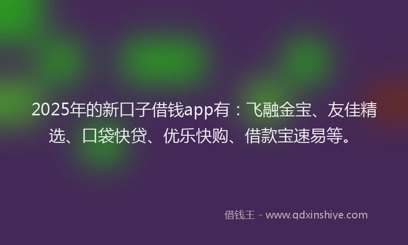 2025年的新口子借钱app有：飞融金宝、友佳精选、口袋快贷、优乐快购、借款宝速易等。