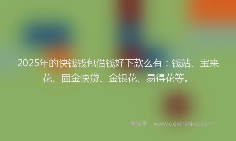 2025年的快钱钱包借钱好下款么有：钱站、宝来花、固金快贷、金银花、易得花等。