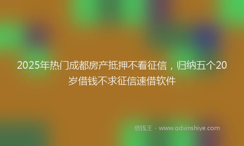 2025年热门成都房产抵押不看征信，归纳五个20岁借钱不求征信速借软件