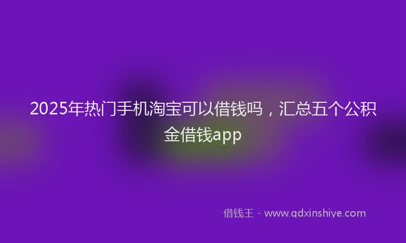 2025年热门手机淘宝可以借钱吗，汇总五个公积金借钱app
