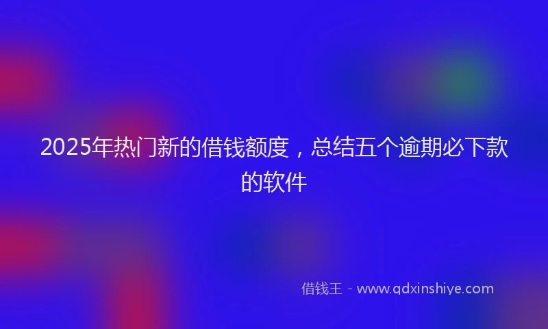 2025年热门新的借钱额度，总结五个逾期必下款的软件