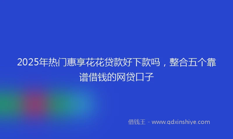 2025年热门惠享花花贷款好下款吗，整合五个靠谱借钱的网贷口子