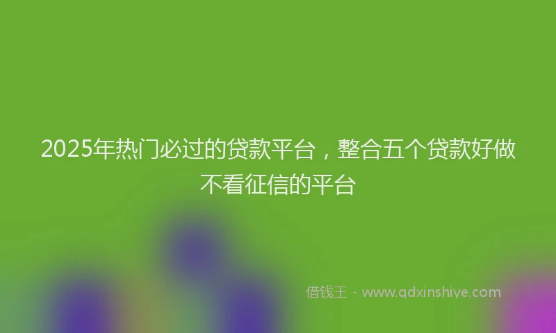 2025年热门必过的贷款平台，整合五个贷款好做不看征信的平台