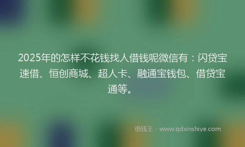 2025年的怎样不花钱找人借钱呢微信有：闪贷宝速借、恒创商城、超人卡、融通宝钱包、借贷宝通等。