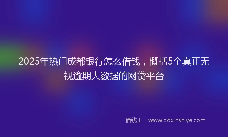 2025年热门成都银行怎么借钱，概括5个真正无视逾期大数据的网贷平台