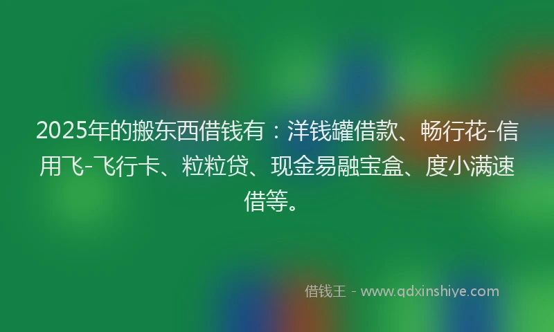 2025年的搬东西借钱有：洋钱罐借款、畅行花-信用飞-飞行卡、粒粒贷、现金易融宝盒、度小满速借等。