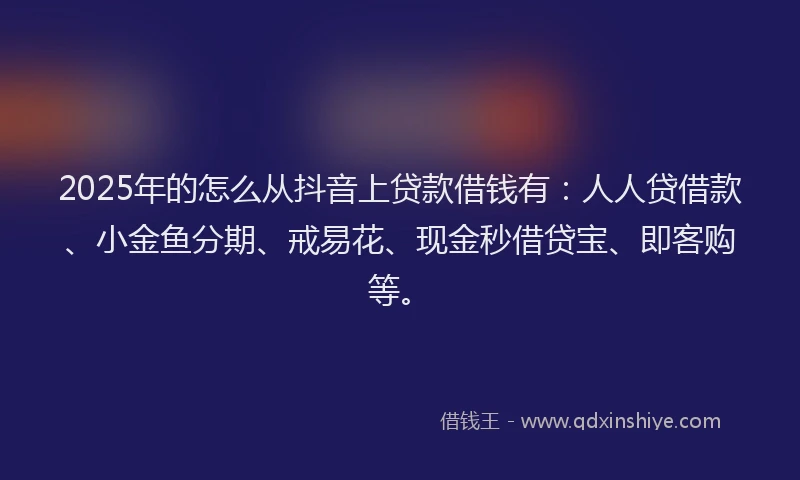 2025年的怎么从抖音上贷款借钱有：人人贷借款、小金鱼分期、戒易花、现金秒借贷宝、即客购等。