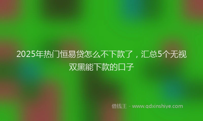 2025年热门恒易贷怎么不下款了，汇总5个无视双黑能下款的口子