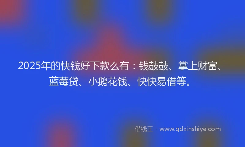 2025年的快钱好下款么有：钱鼓鼓、掌上财富、蓝莓贷、小鹅花钱、快快易借等。