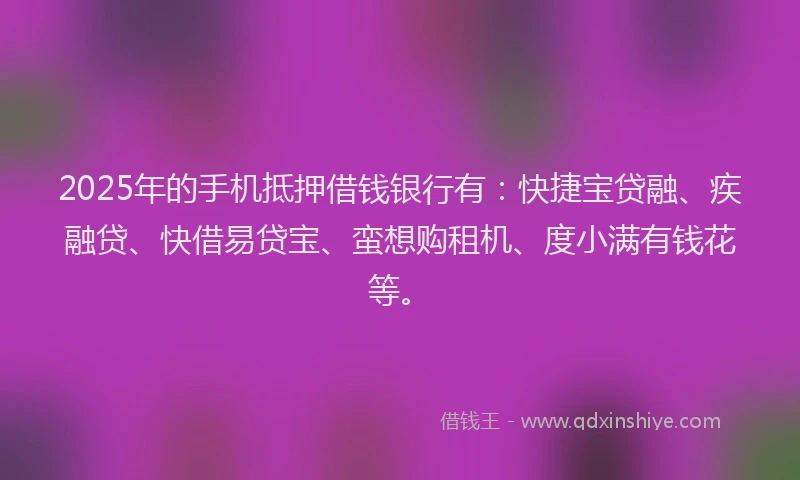 2025年的手机抵押借钱银行有：快捷宝贷融、疾融贷、快借易贷宝、蛮想购租机、度小满有钱花等。