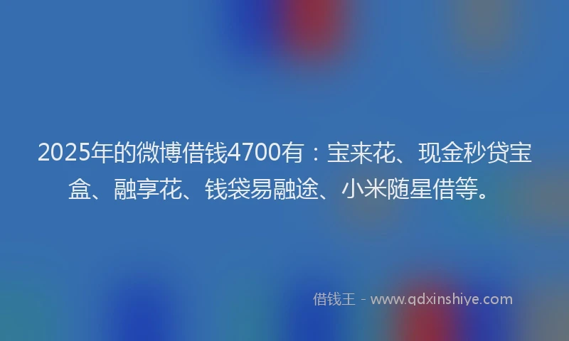 2025年的微博借钱4700有：宝来花、现金秒贷宝盒、融享花、钱袋易融途、小米随星借等。