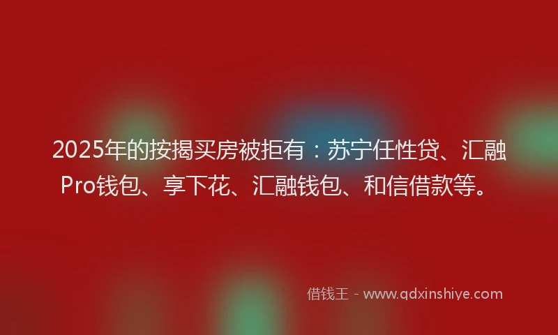 2025年的按揭买房被拒有：苏宁任性贷、汇融Pro钱包、享下花、汇融钱包、和信借款等。