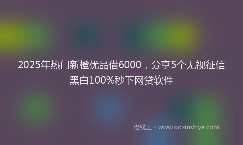 2025年热门新橙优品借6000，分享5个无视征信黑白100%秒下网贷软件