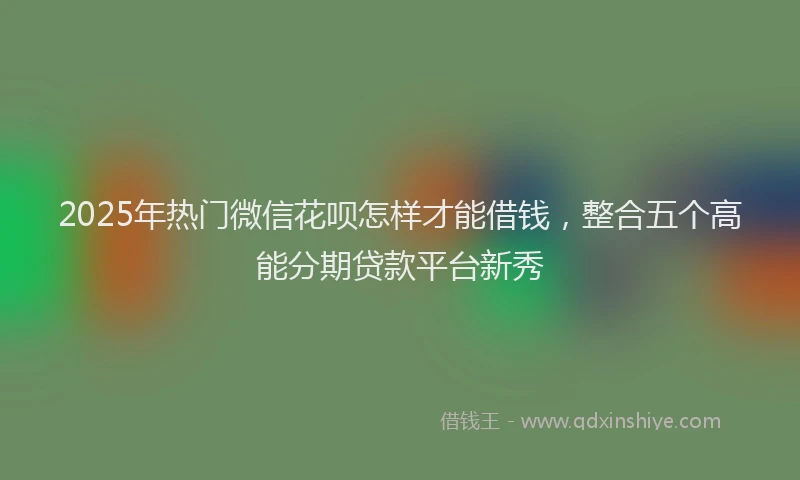 2025年热门微信花呗怎样才能借钱，整合五个高能分期贷款平台新秀
